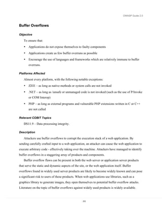 OWASP Guide 2.0



Buffer Overflows

Objective

   To ensure that:
   •   Applications do not expose themselves to faulty components
   •   Applications create as few buffer overruns as possible
   •   Encourage the use of languages and frameworks which are relatively immune to buffer
       overruns.

Platforms Affected

   Almost every platform, with the following notable exceptions:
   •   J2EE – as long as native methods or system calls are not invoked
   •   .NET – as long as /unsafe or unmanaged code is not invoked (such as the use of P/Invoke
       or COM Interop)

   •   PHP – as long as external programs and vulnerable PHP extensions written in C or C++
       are not called

Relevant COBIT Topics

   DS11.9 – Data processing integrity.

Description

   Attackers use buffer overflows to corrupt the execution stack of a web application. By
sending carefully crafted input to a web application, an attacker can cause the web application to
execute arbitrary code - effectively taking over the machine. Attackers have managed to identify
buffer overflows in a staggering array of products and components.
   Buffer overflow flaws can be present in both the web server or application server products
that serve the static and dynamic aspects of the site, or the web application itself. Buffer
overflows found in widely used server products are likely to become widely known and can pose
a significant risk to users of these products. When web applications use libraries, such as a
graphics library to generate images, they open themselves to potential buffer overflow attacks.
Literature on the topic of buffer overflows against widely used products is widely available.



                                                    212
 