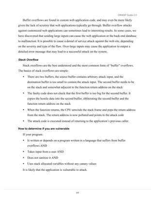 OWASP Guide 2.0

   Buffer overflows are found in custom web application code, and may even be more likely
given the lack of scrutiny that web applications typically go through. Buffer overflow attacks
against customized web applications can sometimes lead to interesting results. In some cases, we
have discovered that sending large inputs can cause the web application or the back-end database
to malfunction. It is possible to cause a denial of service attack against the web site, depending
on the severity and type of the flaw. Over-large inputs may cause the application to output a
detailed error message that may lead to a successful attack on the system.

Stack Overflow

   Stack overflows are the best understood and the most common form of “buffer” overflows.
The basics of stack overflows are simple:
   •   There are two buffers, the source buffer contains arbitrary attack input, and the
       destination buffer is too small to contain the attack input. The second buffer needs to be
       on the stack and somewhat adjacent to the function return address on the stack
   •   The faulty code does not check that the first buffer is too big for the second buffer. It
       copies the hostile data into the second buffer, obliterating the second buffer and the
       function return address on the stack

   •   When the function returns, the CPU unwinds the stack frame and pops the return address
       from the stack. The return address is now polluted and points to the attack code
   •   The attack code is executed instead of returning to the application’s previous caller.

How to determine if you are vulnerable

   If your program:
   •   Is written or depends on a program written in a language that suffers from buffer
       overflows AND
   •   Takes input from a user AND
   •   Does not sanitize it AND
   •   Uses stack allocated variables without any canary values

   It is likely that the application is vulnerable to attack.




                                                  213
 