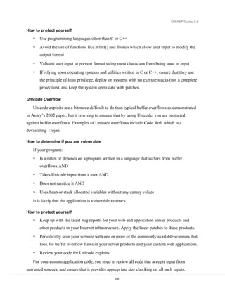 OWASP Guide 2.0

How to protect yourself

   •   Use programming languages other than C or C++
   •   Avoid the use of functions like printf() and friends which allow user input to modify the
       output format
   •   Validate user input to prevent format string meta characters from being used in input

   •   If relying upon operating systems and utilities written in C or C++, ensure that they use
       the principle of least privilege, deploy on systems with no execute stacks (not a complete
       protection), and keep the system up to date with patches.

Unicode Overflow

   Unicode exploits are a bit more difficult to do than typical buffer overflows as demonstrated
in Anley’s 2002 paper, but it is wrong to assume that by using Unicode, you are protected
against buffer overflows. Examples of Unicode overflows include Code Red, which is a
devastating Trojan.

How to determine if you are vulnerable

   If your program:
   •   Is written or depends on a program written in a language that suffers from buffer
       overflows AND
   •   Takes Unicode input from a user AND
   •   Does not sanitize it AND
   •   Uses heap or stack allocated variables without any canary values
   It is likely that the application is vulnerable to attack.

How to protect yourself

   •   Keep up with the latest bug reports for your web and application server products and
       other products in your Internet infrastructure. Apply the latest patches to these products.

   •   Periodically scan your website with one or more of the commonly available scanners that
       look for buffer overflow flaws in your server products and your custom web applications.
   •   Review your code for Unicode exploits

   For your custom application code, you need to review all code that accepts input from
untrusted sources, and ensure that it provides appropriate size checking on all such inputs.

                                                     216
 