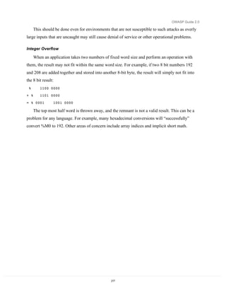 OWASP Guide 2.0

      This should be done even for environments that are not susceptible to such attacks as overly
large inputs that are uncaught may still cause denial of service or other operational problems.

Integer Overflow

      When an application takes two numbers of fixed word size and perform an operation with
them, the result may not fit within the same word size. For example, if two 8 bit numbers 192
and 208 are added together and stored into another 8-bit byte, the result will simply not fit into
the 8 bit result:
 %       1100 0000
+ %      1101 0000

= % 0001         1001 0000

      The top most half word is thrown away, and the remnant is not a valid result. This can be a
problem for any language. For example, many hexadecimal conversions will “successfully”
convert %M0 to 192. Other areas of concern include array indices and implicit short math.




                                                 217
 