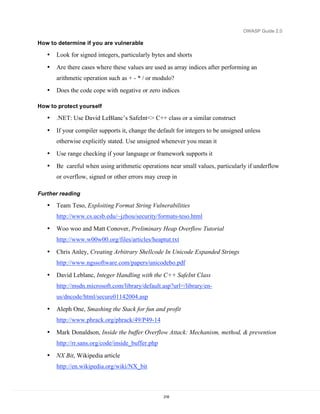 OWASP Guide 2.0

How to determine if you are vulnerable

   •   Look for signed integers, particularly bytes and shorts
   •   Are there cases where these values are used as array indices after performing an
       arithmetic operation such as + - * / or modulo?
   •   Does the code cope with negative or zero indices

How to protect yourself

   •   .NET: Use David LeBlanc’s SafeInt<> C++ class or a similar construct

   •   If your compiler supports it, change the default for integers to be unsigned unless
       otherwise explicitly stated. Use unsigned whenever you mean it
   •   Use range checking if your language or framework supports it
   •   Be careful when using arithmetic operations near small values, particularly if underflow
       or overflow, signed or other errors may creep in

Further reading

   •   Team Teso, Exploiting Format String Vulnerabilities
       http://www.cs.ucsb.edu/~jzhou/security/formats-teso.html
   •   Woo woo and Matt Conover, Preliminary Heap Overflow Tutorial
       http://www.w00w00.org/files/articles/heaptut.txt
   •   Chris Anley, Creating Arbitrary Shellcode In Unicode Expanded Strings
       http://www.ngssoftware.com/papers/unicodebo.pdf
   •   David Leblanc, Integer Handling with the C++ SafeInt Class
       http://msdn.microsoft.com/library/default.asp?url=/library/en-
       us/dncode/html/secure01142004.asp
   •   Aleph One, Smashing the Stack for fun and profit
       http://www.phrack.org/phrack/49/P49-14
   •   Mark Donaldson, Inside the buffer Overflow Attack: Mechanism, method, & prevention
       http://rr.sans.org/code/inside_buffer.php
   •   NX Bit, Wikipedia article
       http://en.wikipedia.org/wiki/NX_bit



                                                   218
 