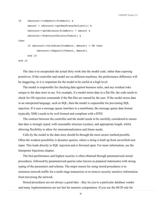 OWASP Guide 2.0

if       oAccount->isMyAcct(fromAcct) &
         amount < oAccount->getMaxTransferLimit() &
         oAccount->getBalance(fromAcct) > amount &
         oAccount->ToAccountExists(ToAcct) &
then
         if oAccount->withdraw(fromAcct, Amount) = OK then
                  oAccount->deposit(ToAcct, Amount)
         end if
end if



     The idea is to encapsulate the actual dirty work into the model code, rather than exposing
primitives. If the controller and model are on different machines, the performance difference will
be staggering, so it is important for the model to be useful at a high level.
     The model is responsible for checking data against business rules, and any residual risks
unique to the data store in use. For example, if a model stores data in a flat file, the code needs to
check for OS injection commands if the flat files are named by the user. If the model stores data
in an interpreted language, such as SQL, then the model is responsible for preventing SQL
injection. If it uses a message queue interface to a mainframe, the message queue data format
(typically XML) needs to be well formed and compliant with a DTD.
     The contract between the controller and the model needs to be carefully considered to ensure
that data is strongly typed, with reasonable structure (syntax), and appropriate length, whilst
allowing flexibility to allow for internationalization and future needs.
     Calls by the model to the data store should be through the most secure method possible.
Often the weakest possibility is dynamic queries, where a string is built up from unverified user
input. This leads directly to SQL injection and is frowned upon. For more information, see the
Interpreter Injections chapter.
     The best performance and highest security is often obtained through parameterized stored
procedures, followed by parameterized queries (also known as prepared statements) with strong
typing of the parameters and schema. The major reason for using stored procedures is to
minimize network traffic for a multi-stage transaction or to remove security sensitive information
from traversing the network.
     Stored procedures are not always a good idea – they tie you to a particular database vendor
and many implementations are not fast for numeric computation. If you use the 80/20 rule for
                                                    22
 