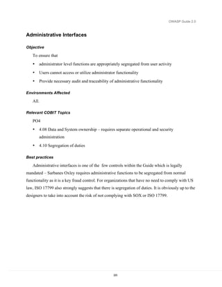 OWASP Guide 2.0



Administrative Interfaces

Objective

   To ensure that
   •   administrator level functions are appropriately segregated from user activity
   •   Users cannot access or utilize administrator functionality
   •   Provide necessary audit and traceability of administrative functionality

Environments Affected

   All.

Relevant COBIT Topics

   PO4
   •   4.08 Data and System ownership – requires separate operational and security
       administration
   •   4.10 Segregation of duties

Best practices

   Administrative interfaces is one of the few controls within the Guide which is legally
mandated – Sarbanes Oxley requires administrative functions to be segregated from normal
functionality as it is a key fraud control. For organizations that have no need to comply with US
law, ISO 17799 also strongly suggests that there is segregation of duties. It is obviously up to the
designers to take into account the risk of not complying with SOX or ISO 17799.




                                                   220
 
