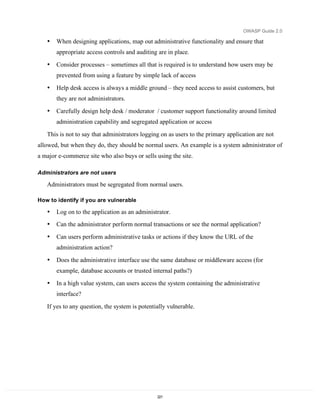 OWASP Guide 2.0

   •   When designing applications, map out administrative functionality and ensure that
       appropriate access controls and auditing are in place.

   •   Consider processes – sometimes all that is required is to understand how users may be
       prevented from using a feature by simple lack of access

   •   Help desk access is always a middle ground – they need access to assist customers, but
       they are not administrators.

   •   Carefully design help desk / moderator / customer support functionality around limited
       administration capability and segregated application or access

   This is not to say that administrators logging on as users to the primary application are not
allowed, but when they do, they should be normal users. An example is a system administrator of
a major e-commerce site who also buys or sells using the site.

Administrators are not users

   Administrators must be segregated from normal users.

How to identify if you are vulnerable

   •   Log on to the application as an administrator.
   •   Can the administrator perform normal transactions or see the normal application?

   •   Can users perform administrative tasks or actions if they know the URL of the
       administration action?

   •   Does the administrative interface use the same database or middleware access (for
       example, database accounts or trusted internal paths?)
   •   In a high value system, can users access the system containing the administrative
       interface?

   If yes to any question, the system is potentially vulnerable.




                                                221
 