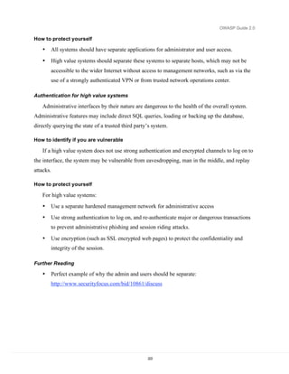 OWASP Guide 2.0

How to protect yourself

   •   All systems should have separate applications for administrator and user access.
   •   High value systems should separate these systems to separate hosts, which may not be
       accessible to the wider Internet without access to management networks, such as via the
       use of a strongly authenticated VPN or from trusted network operations center.

Authentication for high value systems

   Administrative interfaces by their nature are dangerous to the health of the overall system.
Administrative features may include direct SQL queries, loading or backing up the database,
directly querying the state of a trusted third party’s system.

How to identify if you are vulnerable

   If a high value system does not use strong authentication and encrypted channels to log on to
the interface, the system may be vulnerable from eavesdropping, man in the middle, and replay
attacks.

How to protect yourself

   For high value systems:
   •   Use a separate hardened management network for administrative access
   •   Use strong authentication to log on, and re-authenticate major or dangerous transactions
       to prevent administrative phishing and session riding attacks.

   •   Use encryption (such as SSL encrypted web pages) to protect the confidentiality and
       integrity of the session.

Further Reading

   •   Perfect example of why the admin and users should be separate:
       http://www.securityfocus.com/bid/10861/discuss




                                                    222
 