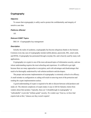 OWASP Guide 2.0


Cryptography

Objective

   To ensure that cryptography is safely used to protect the confidentiality and integrity of
sensitive user data

Platforms Affected

   All.

Relevant COBIT Topics

   DS5.18 – Cryptographic key management

Description

   Initially the realm of academia, cryptography has become ubiquitous thanks to the Internet.
Common every day uses of cryptography include mobile phones, passwords, SSL, smart cards,
and DVDs. Cryptography has permeated through everyday life, and is heavily used by many web
applications.
   Cryptography (or crypto) is one of the more advanced topics of information security, and one
whose understanding requires the most schooling and experience. It is difficult to get right
because there are many approaches to encryption, each with advantages and disadvantages that
need to be thoroughly understood by web solution architects and developers.
   The proper and accurate implementation of cryptography is extremely critical to its efficacy.
A small mistake in configuration or coding will result in removing most of the protection and
rending the crypto implementation useless.
   A good understanding of crypto is required to be able to discern between solid products and
snake oil. The inherent complexity of crypto makes it easy to fall for fantastic claims from
vendors about their product. Typically, these are “a breakthrough in cryptography” or
“unbreakable” or provide "military grade" security. If a vendor says "trust us, we have had
experts look at this,” chances are they weren't experts!




                                                 223
 