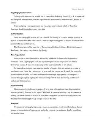OWASP Guide 2.0

Cryptographic Functions

   Cryptographic systems can provide one or more of the following four services. It is important
to distinguish between these, as some algorithms are more suited to particular tasks, but not to
others.
   When analyzing your requirements and risks, you need to decide which of these four
functions should be used to protect your data.

Authentication

   Using a cryptographic system, we can establish the identity of a remote user (or system). A
typical example is the SSL certificate of a web server providing proof to the user that he or she is
connected to the correct server.
   The identity is not of the user, but of the cryptographic key of the user. Having an insecure
key lowers the trust we can place on the identity.

Non-Repudiation

   The concept of non-repudiation is particularly important for financial or e-commerce
solutions. Often, cryptographic tools are required to prove that a unique user has made a
transaction request. It must not be possible for the user to refute his or her actions.
   For example, a customer may request a transfer of monies from her account to be paid to
another account. Later, she claims never to have made the request and demands the money be
refunded to the account. If we have non-repudiation through cryptography, we can prove –
usually through digitally signing the transaction request with their private key, that the user
authorized the transaction.

Confidentiality

   More commonly, the biggest concern will be to keep information private. Cryptographic
systems primarily function in this regard. Whether it be passwords during a log on process, or
storing confidential medical records on a database, encryption can assure that only users who
have access to the decryption key will get access to the data.

Integrity

   We can use cryptography to provide a means to ensure data is not viewed or altered during
storage or transmission. Cryptographic hashes for example, can safeguard data by providing a
secure checksum.

                                                     224
 