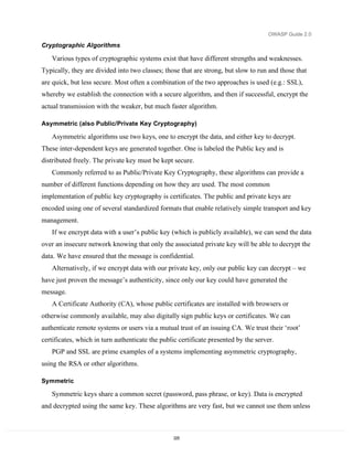 OWASP Guide 2.0

Cryptographic Algorithms

   Various types of cryptographic systems exist that have different strengths and weaknesses.
Typically, they are divided into two classes; those that are strong, but slow to run and those that
are quick, but less secure. Most often a combination of the two approaches is used (e.g.: SSL),
whereby we establish the connection with a secure algorithm, and then if successful, encrypt the
actual transmission with the weaker, but much faster algorithm.

Asymmetric (also Public/Private Key Cryptography)

   Asymmetric algorithms use two keys, one to encrypt the data, and either key to decrypt.
These inter-dependent keys are generated together. One is labeled the Public key and is
distributed freely. The private key must be kept secure.
   Commonly referred to as Public/Private Key Cryptography, these algorithms can provide a
number of different functions depending on how they are used. The most common
implementation of public key cryptography is certificates. The public and private keys are
encoded using one of several standardized formats that enable relatively simple transport and key
management.
   If we encrypt data with a user’s public key (which is publicly available), we can send the data
over an insecure network knowing that only the associated private key will be able to decrypt the
data. We have ensured that the message is confidential.
   Alternatively, if we encrypt data with our private key, only our public key can decrypt – we
have just proven the message’s authenticity, since only our key could have generated the
message.
   A Certificate Authority (CA), whose public certificates are installed with browsers or
otherwise commonly available, may also digitally sign public keys or certificates. We can
authenticate remote systems or users via a mutual trust of an issuing CA. We trust their ‘root’
certificates, which in turn authenticate the public certificate presented by the server.
   PGP and SSL are prime examples of a systems implementing asymmetric cryptography,
using the RSA or other algorithms.

Symmetric

   Symmetric keys share a common secret (password, pass phrase, or key). Data is encrypted
and decrypted using the same key. These algorithms are very fast, but we cannot use them unless



                                                  225
 