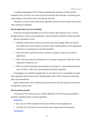OWASP Guide 2.0

   As modern cryptography relies on being computationally expensive to break, specific
standards can be set for key sizes that will provide assurance that with today’s technology and
understanding, it will take too long to decrypt any given key.
   Therefore, we need to ensure that both the algorithm and the key size are taken into account
when selecting an algorithm.

How to determine if you are vulnerable

   Proprietary encryption algorithms are not to be trusted as they typically rely on ‘security
through obscurity’ and not sound mathematics. These algorithms should be avoided if possible.
   Specific algorithms to avoid:
   •   MD5 has recently been found less secure than previously thought. While still safe for
       most applications such as hashes for binaries made available publicly, secure applications
       should now be migrating away from this algorithm.

   •   SHA-0 has been conclusively broken. It should no longer be used for any sensitive
       applications.

   •   SHA-1 has been reduced in strength and we encourage a migration to SHA-256, which
       implements a larger key size.

   •   DES was once the standard crypto algorithm for encryption; a normal desktop machine
       can now break it. AES is the current preferred symmetric algorithm.

   Cryptography is a constantly changing field. As new discoveries in cryptography are made,
older algorithms will be found unsafe. Standard bodies such as NIST should be monitored for
future recommendations.
   Specific applications, such as banking transaction systems may have specific requirements
for algorithms and key sizes.

How to protect yourself

   Assuming you have chosen an open, standard algorithm, the following recommendations
should be considered when reviewing algorithms:
   Symmetric:
   •   Key sizes of 128 bits (standard for SSL) are sufficient for most applications
   •   Consider 168 or 256 bits for secure systems such as large financial transactions

   Asymmetric:

                                                227
 