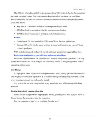 OWASP Guide 2.0

   The difficulty of cracking a 2048 bit key compared to a 1024 bit key is far, far, far, more than
the twice you might expect. Don’t use excessive key sizes unless you know you need them.
Bruce Schneier in 2002 (see the references section) recommended the following key lengths for
circa 2005 threats:
   •   Key sizes of 1280 bits are sufficient for most personal applications
   •   1536 bits should be acceptable today for most secure applications
   •   2048 bits should be considered for highly protected applications.

   Hashes:
   •   Hash sizes of 128 bits (standard for SSL) are sufficient for most applications
   •   Consider 168 or 256 bits for secure systems, as many hash functions are currently being
       revised (see above).

   NIST and other standards bodies will provide up to date guidance on suggested key sizes.
   Design your application to cope with new hashes and algorithms
   Include an “algorithmName” or “algorithmVer” attribute with your encrypted data. You may
not be able to reverse the values, but you can (over time) convert to stronger algorithms without
disrupting existing users.

Key Storage

   As highlighted above, crypto relies on keys to assure a user’s identity, provide confidentiality
and integrity as well as non-repudiation. It is vital that the keys are adequately protected. Should
a key be compromised, it can no longer be trusted.
   Any system that has been compromised in any way should have all its cryptographic keys
replaced.

How to determine if you are vulnerable

   Unless you are using hardware cryptographic devices, your keys will most likely be stored as
binary files on the system providing the encryption.
   Can you export the private key or certificate from the store?




                                                    228
 