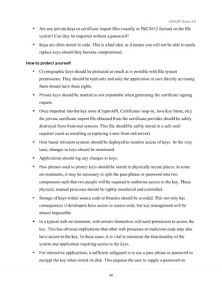 OWASP Guide 2.0

   •   Are any private keys or certificate import files (usually in PKCS#12 format) on the file
       system? Can they be imported without a password?

   •   Keys are often stored in code. This is a bad idea, as it means you will not be able to easily
       replace keys should they become compromised.

How to protect yourself

   •   Cryptographic keys should be protected as much as is possible with file system
       permissions. They should be read only and only the application or user directly accessing
       them should have these rights.

   •   Private keys should be marked as not exportable when generating the certificate signing
       request.

   •   Once imported into the key store (CryptoAPI, Certificates snap-in, Java Key Store, etc),
       the private certificate import file obtained from the certificate provider should be safely
       destroyed from front-end systems. This file should be safely stored in a safe until
       required (such as installing or replacing a new front end server)
   •   Host based intrusion systems should be deployed to monitor access of keys. At the very
       least, changes in keys should be monitored.
   •   Applications should log any changes to keys.

   •   Pass phrases used to protect keys should be stored in physically secure places; in some
       environments, it may be necessary to split the pass phrase or password into two
       components such that two people will be required to authorize access to the key. These
       physical, manual processes should be tightly monitored and controlled.
   •   Storage of keys within source code or binaries should be avoided. This not only has
       consequences if developers have access to source code, but key management will be
       almost impossible.

   •   In a typical web environment, web servers themselves will need permission to access the
       key. This has obvious implications that other web processes or malicious code may also
       have access to the key. In these cases, it is vital to minimize the functionality of the
       system and application requiring access to the keys.
   •   For interactive applications, a sufficient safeguard is to use a pass phrase or password to
       encrypt the key when stored on disk. This requires the user to supply a password on


                                                 229
 