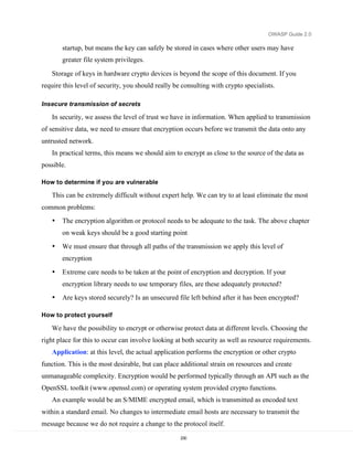 OWASP Guide 2.0

       startup, but means the key can safely be stored in cases where other users may have
       greater file system privileges.

   Storage of keys in hardware crypto devices is beyond the scope of this document. If you
require this level of security, you should really be consulting with crypto specialists.

Insecure transmission of secrets

   In security, we assess the level of trust we have in information. When applied to transmission
of sensitive data, we need to ensure that encryption occurs before we transmit the data onto any
untrusted network.
   In practical terms, this means we should aim to encrypt as close to the source of the data as
possible.

How to determine if you are vulnerable

   This can be extremely difficult without expert help. We can try to at least eliminate the most
common problems:
   •   The encryption algorithm or protocol needs to be adequate to the task. The above chapter
       on weak keys should be a good starting point
   •   We must ensure that through all paths of the transmission we apply this level of
       encryption
   •   Extreme care needs to be taken at the point of encryption and decryption. If your
       encryption library needs to use temporary files, are these adequately protected?
   •   Are keys stored securely? Is an unsecured file left behind after it has been encrypted?

How to protect yourself

   We have the possibility to encrypt or otherwise protect data at different levels. Choosing the
right place for this to occur can involve looking at both security as well as resource requirements.
   Application: at this level, the actual application performs the encryption or other crypto
function. This is the most desirable, but can place additional strain on resources and create
unmanageable complexity. Encryption would be performed typically through an API such as the
OpenSSL toolkit (www.openssl.com) or operating system provided crypto functions.
   An example would be an S/MIME encrypted email, which is transmitted as encoded text
within a standard email. No changes to intermediate email hosts are necessary to transmit the
message because we do not require a change to the protocol itself.
                                                    230
 