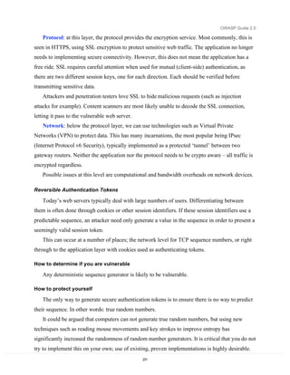 OWASP Guide 2.0

   Protocol: at this layer, the protocol provides the encryption service. Most commonly, this is
seen in HTTPS, using SSL encryption to protect sensitive web traffic. The application no longer
needs to implementing secure connectivity. However, this does not mean the application has a
free ride. SSL requires careful attention when used for mutual (client-side) authentication, as
there are two different session keys, one for each direction. Each should be verified before
transmitting sensitive data.
   Attackers and penetration testers love SSL to hide malicious requests (such as injection
attacks for example). Content scanners are most likely unable to decode the SSL connection,
letting it pass to the vulnerable web server.
   Network: below the protocol layer, we can use technologies such as Virtual Private
Networks (VPN) to protect data. This has many incarnations, the most popular being IPsec
(Internet Protocol v6 Security), typically implemented as a protected ‘tunnel’ between two
gateway routers. Neither the application nor the protocol needs to be crypto aware – all traffic is
encrypted regardless.
   Possible issues at this level are computational and bandwidth overheads on network devices.

Reversible Authentication Tokens

   Today’s web servers typically deal with large numbers of users. Differentiating between
them is often done through cookies or other session identifiers. If these session identifiers use a
predictable sequence, an attacker need only generate a value in the sequence in order to present a
seemingly valid session token.
   This can occur at a number of places; the network level for TCP sequence numbers, or right
through to the application layer with cookies used as authenticating tokens.

How to determine if you are vulnerable

   Any deterministic sequence generator is likely to be vulnerable.

How to protect yourself

   The only way to generate secure authentication tokens is to ensure there is no way to predict
their sequence. In other words: true random numbers.
   It could be argued that computers can not generate true random numbers, but using new
techniques such as reading mouse movements and key strokes to improve entropy has
significantly increased the randomness of random number generators. It is critical that you do not
try to implement this on your own; use of existing, proven implementations is highly desirable.
                                                 231
 