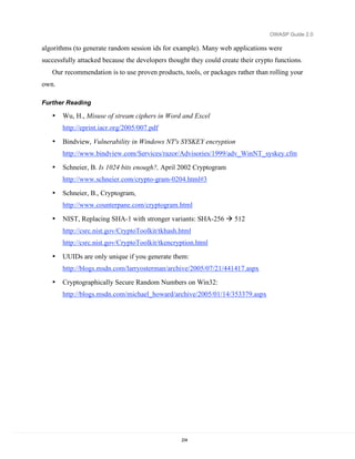 OWASP Guide 2.0

algorithms (to generate random session ids for example). Many web applications were
successfully attacked because the developers thought they could create their crypto functions.
   Our recommendation is to use proven products, tools, or packages rather than rolling your
own.

Further Reading

   •   Wu, H., Misuse of stream ciphers in Word and Excel
       http://eprint.iacr.org/2005/007.pdf

   •   Bindview, Vulnerability in Windows NT's SYSKEY encryption
       http://www.bindview.com/Services/razor/Advisories/1999/adv_WinNT_syskey.cfm

   •   Schneier, B. Is 1024 bits enough?, April 2002 Cryptogram
       http://www.schneier.com/crypto-gram-0204.html#3

   •   Schneier, B., Cryptogram,
       http://www.counterpane.com/cryptogram.html

   •   NIST, Replacing SHA-1 with stronger variants: SHA-256  512
       http://csrc.nist.gov/CryptoToolkit/tkhash.html
       http://csrc.nist.gov/CryptoToolkit/tkencryption.html

   •   UUIDs are only unique if you generate them:
       http://blogs.msdn.com/larryosterman/archive/2005/07/21/441417.aspx

   •   Cryptographically Secure Random Numbers on Win32:
       http://blogs.msdn.com/michael_howard/archive/2005/01/14/353379.aspx




                                                  234
 