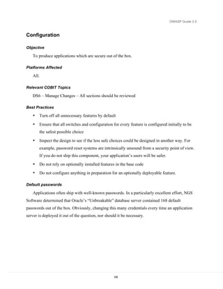 OWASP Guide 2.0



Configuration

Objective

   To produce applications which are secure out of the box.

Platforms Affected

   All.

Relevant COBIT Topics

   DS6 – Manage Changes – All sections should be reviewed

Best Practices

   •   Turn off all unnecessary features by default

   •   Ensure that all switches and configuration for every feature is configured initially to be
       the safest possible choice

   •   Inspect the design to see if the less safe choices could be designed in another way. For
       example, password reset systems are intrinsically unsound from a security point of view.
       If you do not ship this component, your application’s users will be safer.
   •   Do not rely on optionally installed features in the base code
   •   Do not configure anything in preparation for an optionally deployable feature.

Default passwords

   Applications often ship with well-known passwords. In a particularly excellent effort, NGS
Software determined that Oracle’s “Unbreakable” database server contained 168 default
passwords out of the box. Obviously, changing this many credentials every time an application
server is deployed it out of the question, nor should it be necessary.




                                                    236
 