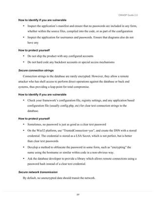 OWASP Guide 2.0

How to identify if you are vulnerable

   •   Inspect the application’s manifest and ensure that no passwords are included in any form,
       whether within the source files, compiled into the code, or as part of the configuration

   •   Inspect the application for usernames and passwords. Ensure that diagrams also do not
       have any

How to protect yourself

   •   Do not ship the product with any configured accounts
   •   Do not hard code any backdoor accounts or special access mechanisms

Secure connection strings

   Connection strings to the database are rarely encrypted. However, they allow a remote
attacker who has shell access to perform direct operations against the database or back end
systems, thus providing a leap point for total compromise.

How to identify if you are vulnerable

   •   Check your framework’s configuration file, registry settings, and any application based
       configuration file (usually config.php, etc) for clear text connection strings to the
       database.

How to protect yourself

   •   Sometimes, no password is just as good as a clear text password
   •   On the Win32 platform, use “TrustedConnection=yes”, and create the DSN with a stored
       credential. The credential is stored as a LSA Secret, which is not perfect, but is better
       than clear text passwords

   •   Develop a method to obfuscate the password in some form, such as “encrypting” the
       name using the hostname or similar within code in a non-obvious way.

   •   Ask the database developer to provide a library which allows remote connections using a
       password hash instead of a clear text credential.

Secure network transmission

   By default, no unencrypted data should transit the network.




                                                 237
 