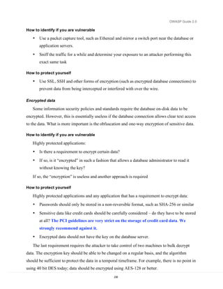 OWASP Guide 2.0

How to identify if you are vulnerable

   •   Use a packet capture tool, such as Ethereal and mirror a switch port near the database or
       application servers.

   •   Sniff the traffic for a while and determine your exposure to an attacker performing this
       exact same task

How to protect yourself

   •   Use SSL, SSH and other forms of encryption (such as encrypted database connections) to
       prevent data from being intercepted or interfered with over the wire.

Encrypted data

   Some information security policies and standards require the database on-disk data to be
encrypted. However, this is essentially useless if the database connection allows clear text access
to the data. What is more important is the obfuscation and one-way encryption of sensitive data.

How to identify if you are vulnerable

   Highly protected applications:
   •   Is there a requirement to encrypt certain data?
   •   If so, is it “encrypted” in such a fashion that allows a database administrator to read it
       without knowing the key?

   If so, the “encryption” is useless and another approach is required

How to protect yourself

   Highly protected applications and any application that has a requirement to encrypt data:
   •   Passwords should only be stored in a non-reversible format, such as SHA-256 or similar
   •   Sensitive data like credit cards should be carefully considered – do they have to be stored
       at all? The PCI guidelines are very strict on the storage of credit card data. We
       strongly recommend against it.
   •   Encrypted data should not have the key on the database server.
   The last requirement requires the attacker to take control of two machines to bulk decrypt
data. The encryption key should be able to be changed on a regular basis, and the algorithm
should be sufficient to protect the data in a temporal timeframe. For example, there is no point in
using 40 bit DES today; data should be encrypted using AES-128 or better.
                                                   238
 