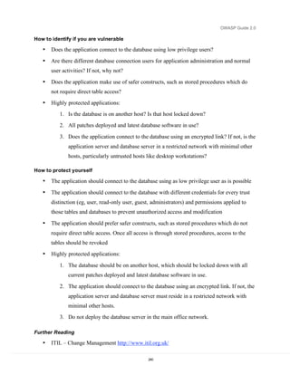 OWASP Guide 2.0

How to identify if you are vulnerable

   •   Does the application connect to the database using low privilege users?

   •   Are there different database connection users for application administration and normal
       user activities? If not, why not?

   •   Does the application make use of safer constructs, such as stored procedures which do
       not require direct table access?
   •   Highly protected applications:
          1. Is the database is on another host? Is that host locked down?
          2. All patches deployed and latest database software in use?

          3. Does the application connect to the database using an encrypted link? If not, is the
              application server and database server in a restricted network with minimal other
              hosts, particularly untrusted hosts like desktop workstations?

How to protect yourself

   •   The application should connect to the database using as low privilege user as is possible

   •   The application should connect to the database with different credentials for every trust
       distinction (eg, user, read-only user, guest, administrators) and permissions applied to
       those tables and databases to prevent unauthorized access and modification

   •   The application should prefer safer constructs, such as stored procedures which do not
       require direct table access. Once all access is through stored procedures, access to the
       tables should be revoked
   •   Highly protected applications:
          1. The database should be on another host, which should be locked down with all
              current patches deployed and latest database software in use.

          2. The application should connect to the database using an encrypted link. If not, the
              application server and database server must reside in a restricted network with
              minimal other hosts.
          3. Do not deploy the database server in the main office network.

Further Reading

   •   ITIL – Change Management http://www.itil.org.uk/

                                                  240
 
