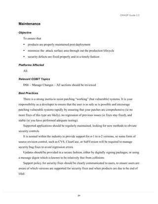 OWASP Guide 2.0


Maintenance

Objective

    To ensure that
    •    products are properly maintained post deployment
    •    minimize the attack surface area through out the production lifecycle
    •    security defects are fixed properly and in a timely fashion

Platforms Affected

    All.

Relevant COBIT Topics

    DS6 – Manage Changes – All sections should be reviewed

Best Practices

    There is a strong inertia to resist patching “working” (but vulnerable) systems. It is your
responsibility as a developer to ensure that the user is as safe as is possible and encourage
patching vulnerable systems rapidly by ensuring that your patches are comprehensive (ie no
more fixes of this type are likely), no regression of previous issues (ie fixes stay fixed), and
stable (ie you have performed adequate testing).
    Supported applications should be regularly maintained, looking for new methods to obviate
security controls
    It is normal within the industry to provide support for n-1 to n-2 versions, so some form of
source revision control, such as CVS, ClearCase, or SubVersion will be required to manage
security bug fixes to avoid regression errors
    Updates should be provided in a secure fashion, either by digitally signing packages, or using
a message digest which is known to be relatively free from collisions
    Support policy for security fixes should be clearly communicated to users, to ensure users are
aware of which versions are supported for security fixes and when products are due to be end of
lifed.




                                                  241
 