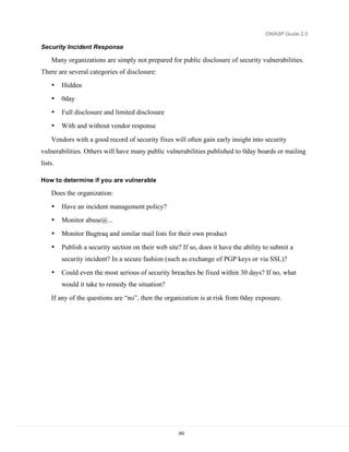 OWASP Guide 2.0

Security Incident Response

    Many organizations are simply not prepared for public disclosure of security vulnerabilities.
There are several categories of disclosure:
    •    Hidden
    •    0day
    •    Full disclosure and limited disclosure
    •    With and without vendor response

    Vendors with a good record of security fixes will often gain early insight into security
vulnerabilities. Others will have many public vulnerabilities published to 0day boards or mailing
lists.

How to determine if you are vulnerable

    Does the organization:
    •    Have an incident management policy?
    •    Monitor abuse@...
    •    Monitor Bugtraq and similar mail lists for their own product
    •    Publish a security section on their web site? If so, does it have the ability to submit a
         security incident? In a secure fashion (such as exchange of PGP keys or via SSL)?
    •    Could even the most serious of security breaches be fixed within 30 days? If no, what
         would it take to remedy the situation?
    If any of the questions are “no”, then the organization is at risk from 0day exposure.




                                                     242
 