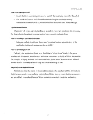 OWASP Guide 2.0

How to protect yourself

   •   Ensure that root cause analysis is used to identify the underlying reason for the defect
   •   Use attack surface area reduction and risk methodologies to remove as many
       vulnerabilities of this type as is possible within the prescribed time frame or budget

Update Notifications

   Often users will obtain a product and never upgrade it. However, sometimes it is necessary
for the product to be updated to protect against known security vulnerabilities.

How to identify if you are vulnerable

   •   Is there a method of notifying the owners / operators / system administrators of the
       application that there is a newer version available?

How to protect yourself

   Preferably, the application should have the ability to “phone home” to check for newer
versions and alert system administrators when new versions are available. If this is not possible,
for example, in highly protected environments where “phone home” features are not allowed,
another method should be offered to keep the administrators up to date.

Regularly check permissions

   Applications are at the mercy of system administrators who are often fallible. Applications
that rely upon certain resources being protected should take steps to ensure that these resources
are not publicly exposed and have sufficient protection as per their risk to the application.




                                                    244
 