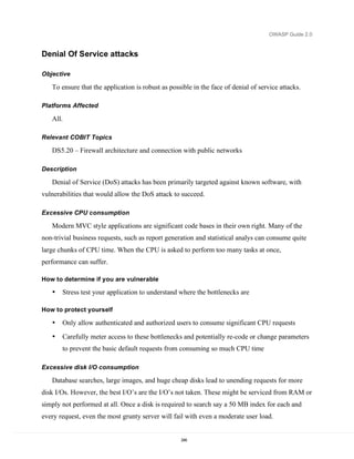 OWASP Guide 2.0


Denial Of Service attacks

Objective

   To ensure that the application is robust as possible in the face of denial of service attacks.

Platforms Affected

   All.

Relevant COBIT Topics

   DS5.20 – Firewall architecture and connection with public networks

Description

   Denial of Service (DoS) attacks has been primarily targeted against known software, with
vulnerabilities that would allow the DoS attack to succeed.

Excessive CPU consumption

   Modern MVC style applications are significant code bases in their own right. Many of the
non-trivial business requests, such as report generation and statistical analys can consume quite
large chunks of CPU time. When the CPU is asked to perform too many tasks at once,
performance can suffer.

How to determine if you are vulnerable

   •   Stress test your application to understand where the bottlenecks are

How to protect yourself

   •   Only allow authenticated and authorized users to consume significant CPU requests

   •   Carefully meter access to these bottlenecks and potentially re-code or change parameters
       to prevent the basic default requests from consuming so much CPU time

Excessive disk I/O consumption

   Database searches, large images, and huge cheap disks lead to unending requests for more
disk I/Os. However, the best I/O’s are the I/O’s not taken. These might be serviced from RAM or
simply not performed at all. Once a disk is required to search say a 50 MB index for each and
every request, even the most grunty server will fail with even a moderate user load.


                                                   246
 