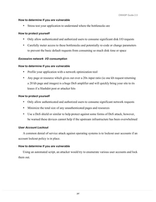 OWASP Guide 2.0

How to determine if you are vulnerable

   •   Stress test your application to understand where the bottlenecks are

How to protect yourself

   •   Only allow authenticated and authorized users to consume significant disk I/O requests

   •   Carefully meter access to these bottlenecks and potentially re-code or change parameters
       to prevent the basic default requests from consuming so much disk time or space

Excessive network I/O consumption

How to determine if you are vulnerable

   •   Profile your application with a network optimization tool
   •   Any page or resource which gives out over a 20x input ratio (ie one kb request returning
       a 20 kb page and images) is a huge DoS amplifier and will quickly bring your site to its
       knees if a Slashdot post or attacker hits

How to protect yourself

   •   Only allow authenticated and authorized users to consume significant network requests
   •   Minimize the total size of any unauthenticated pages and resources

   •   Use a DoS shield or similar to help protect against some forms of DoS attack, however,
       be warned these devices cannot help if the upstream infrastructure has been overwhelmed

User Account Lockout

   A common denial of service attack against operating systems is to lockout user accounts if an
account lockout policy is in place.

How to determine if you are vulnerable

   Using an automated script, an attacker would try to enumerate various user accounts and lock
them out.




                                                   247
 