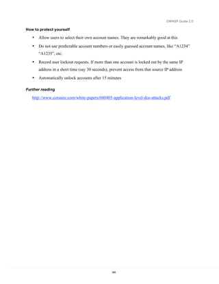OWASP Guide 2.0

How to protect yourself

   •   Allow users to select their own account names. They are remarkably good at this
   •   Do not use predictable account numbers or easily guessed account names, like “A1234”
       “A1235”, etc.
   •   Record user lockout requests. If more than one account is locked out by the same IP
       address in a short time (say 30 seconds), prevent access from that source IP address
   •   Automatically unlock accounts after 15 minutes

Further reading

   http://www.corsaire.com/white-papers/040405-application-level-dos-attacks.pdf




                                                 248
 