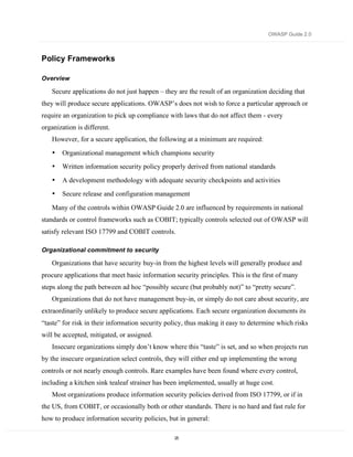 OWASP Guide 2.0



Policy Frameworks

Overview

   Secure applications do not just happen – they are the result of an organization deciding that
they will produce secure applications. OWASP’s does not wish to force a particular approach or
require an organization to pick up compliance with laws that do not affect them - every
organization is different.
   However, for a secure application, the following at a minimum are required:
   •   Organizational management which champions security
   •   Written information security policy properly derived from national standards
   •   A development methodology with adequate security checkpoints and activities
   •   Secure release and configuration management

   Many of the controls within OWASP Guide 2.0 are influenced by requirements in national
standards or control frameworks such as COBIT; typically controls selected out of OWASP will
satisfy relevant ISO 17799 and COBIT controls.

Organizational commitment to security

   Organizations that have security buy-in from the highest levels will generally produce and
procure applications that meet basic information security principles. This is the first of many
steps along the path between ad hoc “possibly secure (but probably not)” to “pretty secure”.
   Organizations that do not have management buy-in, or simply do not care about security, are
extraordinarily unlikely to produce secure applications. Each secure organization documents its
“taste” for risk in their information security policy, thus making it easy to determine which risks
will be accepted, mitigated, or assigned.
   Insecure organizations simply don’t know where this “taste” is set, and so when projects run
by the insecure organization select controls, they will either end up implementing the wrong
controls or not nearly enough controls. Rare examples have been found where every control,
including a kitchen sink tealeaf strainer has been implemented, usually at huge cost.
   Most organizations produce information security policies derived from ISO 17799, or if in
the US, from COBIT, or occasionally both or other standards. There is no hard and fast rule for
how to produce information security policies, but in general:

                                                 25
 