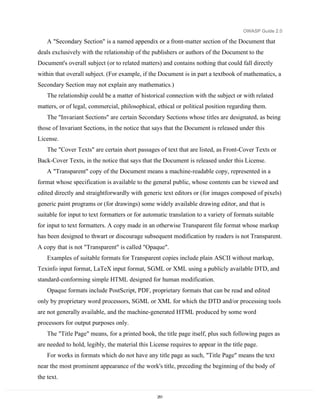 OWASP Guide 2.0

    A "Secondary Section" is a named appendix or a front-matter section of the Document that
deals exclusively with the relationship of the publishers or authors of the Document to the
Document's overall subject (or to related matters) and contains nothing that could fall directly
within that overall subject. (For example, if the Document is in part a textbook of mathematics, a
Secondary Section may not explain any mathematics.)
    The relationship could be a matter of historical connection with the subject or with related
matters, or of legal, commercial, philosophical, ethical or political position regarding them.
    The "Invariant Sections" are certain Secondary Sections whose titles are designated, as being
those of Invariant Sections, in the notice that says that the Document is released under this
License.
    The "Cover Texts" are certain short passages of text that are listed, as Front-Cover Texts or
Back-Cover Texts, in the notice that says that the Document is released under this License.
    A "Transparent" copy of the Document means a machine-readable copy, represented in a
format whose specification is available to the general public, whose contents can be viewed and
edited directly and straightforwardly with generic text editors or (for images composed of pixels)
generic paint programs or (for drawings) some widely available drawing editor, and that is
suitable for input to text formatters or for automatic translation to a variety of formats suitable
for input to text formatters. A copy made in an otherwise Transparent file format whose markup
has been designed to thwart or discourage subsequent modification by readers is not Transparent.
A copy that is not "Transparent" is called "Opaque".
    Examples of suitable formats for Transparent copies include plain ASCII without markup,
Texinfo input format, LaTeX input format, SGML or XML using a publicly available DTD, and
standard-conforming simple HTML designed for human modification.
    Opaque formats include PostScript, PDF, proprietary formats that can be read and edited
only by proprietary word processors, SGML or XML for which the DTD and/or processing tools
are not generally available, and the machine-generated HTML produced by some word
processors for output purposes only.
    The "Title Page" means, for a printed book, the title page itself, plus such following pages as
are needed to hold, legibly, the material this License requires to appear in the title page.
    For works in formats which do not have any title page as such, "Title Page" means the text
near the most prominent appearance of the work's title, preceding the beginning of the body of
the text.


                                                  251
 