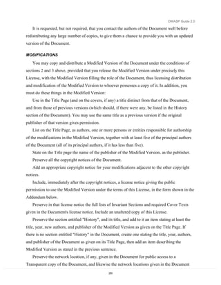 OWASP Guide 2.0

    It is requested, but not required, that you contact the authors of the Document well before
redistributing any large number of copies, to give them a chance to provide you with an updated
version of the Document.

MODIFICATIONS

    You may copy and distribute a Modified Version of the Document under the conditions of
sections 2 and 3 above, provided that you release the Modified Version under precisely this
License, with the Modified Version filling the role of the Document, thus licensing distribution
and modification of the Modified Version to whoever possesses a copy of it. In addition, you
must do these things in the Modified Version:
    Use in the Title Page (and on the covers, if any) a title distinct from that of the Document,
and from those of previous versions (which should, if there were any, be listed in the History
section of the Document). You may use the same title as a previous version if the original
publisher of that version gives permission.
    List on the Title Page, as authors, one or more persons or entities responsible for authorship
of the modifications in the Modified Version, together with at least five of the principal authors
of the Document (all of its principal authors, if it has less than five).
    State on the Title page the name of the publisher of the Modified Version, as the publisher.
    Preserve all the copyright notices of the Document.
    Add an appropriate copyright notice for your modifications adjacent to the other copyright
notices.
    Include, immediately after the copyright notices, a license notice giving the public
permission to use the Modified Version under the terms of this License, in the form shown in the
Addendum below.
    Preserve in that license notice the full lists of Invariant Sections and required Cover Texts
given in the Document's license notice. Include an unaltered copy of this License.
    Preserve the section entitled "History", and its title, and add to it an item stating at least the
title, year, new authors, and publisher of the Modified Version as given on the Title Page. If
there is no section entitled "History" in the Document, create one stating the title, year, authors,
and publisher of the Document as given on its Title Page, then add an item describing the
Modified Version as stated in the previous sentence.
    Preserve the network location, if any, given in the Document for public access to a
Transparent copy of the Document, and likewise the network locations given in the Document
                                                   253
 