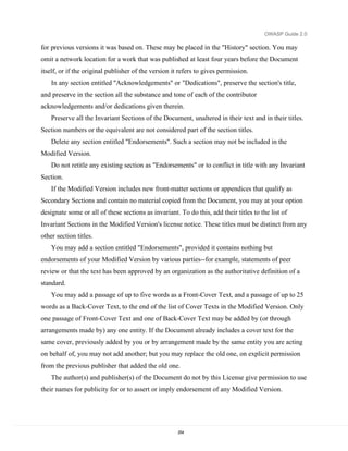 OWASP Guide 2.0

for previous versions it was based on. These may be placed in the "History" section. You may
omit a network location for a work that was published at least four years before the Document
itself, or if the original publisher of the version it refers to gives permission.
    In any section entitled "Acknowledgements" or "Dedications", preserve the section's title,
and preserve in the section all the substance and tone of each of the contributor
acknowledgements and/or dedications given therein.
    Preserve all the Invariant Sections of the Document, unaltered in their text and in their titles.
Section numbers or the equivalent are not considered part of the section titles.
    Delete any section entitled "Endorsements". Such a section may not be included in the
Modified Version.
    Do not retitle any existing section as "Endorsements" or to conflict in title with any Invariant
Section.
    If the Modified Version includes new front-matter sections or appendices that qualify as
Secondary Sections and contain no material copied from the Document, you may at your option
designate some or all of these sections as invariant. To do this, add their titles to the list of
Invariant Sections in the Modified Version's license notice. These titles must be distinct from any
other section titles.
    You may add a section entitled "Endorsements", provided it contains nothing but
endorsements of your Modified Version by various parties--for example, statements of peer
review or that the text has been approved by an organization as the authoritative definition of a
standard.
    You may add a passage of up to five words as a Front-Cover Text, and a passage of up to 25
words as a Back-Cover Text, to the end of the list of Cover Texts in the Modified Version. Only
one passage of Front-Cover Text and one of Back-Cover Text may be added by (or through
arrangements made by) any one entity. If the Document already includes a cover text for the
same cover, previously added by you or by arrangement made by the same entity you are acting
on behalf of, you may not add another; but you may replace the old one, on explicit permission
from the previous publisher that added the old one.
    The author(s) and publisher(s) of the Document do not by this License give permission to use
their names for publicity for or to assert or imply endorsement of any Modified Version.




                                                      254
 