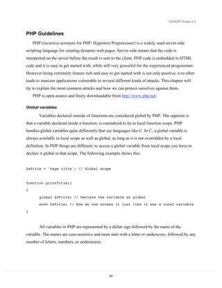 OWASP Guide 2.0


PHP Guidelines
    PHP (recursive acronym for PHP: Hypertext Preprocessor) is a widely used server-side
scripting language for creating dynamic web pages. Server-side means that the code is
interpreted on the server before the result is sent to the client. PHP code is embedded in HTML
code and it is easy to get started with, while still very powerful for the experienced programmer.
However being extremely feature rich and easy to get started with is not only positive, it to often
leads to insecure applications vulnerable to several different kinds of attacks. This chapter will
try to explain the most common attacks and how we can protect ourselves against them.
    PHP is open-source and freely downloadable from http://www.php.net/

Global variables

       Variables declared outside of functions are considered global by PHP. The opposite is
that a variable declared inside a function, is considered to be in local function scope. PHP
handles global variables quite differently that say languages like C. In C, a global variable is
always available in local scope as well as global, as long as it is not overridden by a local
definition. In PHP things are different; to access a global variable from local scope you have to
declare it global in that scope. The following example shows this:


$sTitle = 'Page title'; // Global scope


function printTitle()
{

       global $sTitle; // Declare the variable as global
       echo $sTitle; // Now we can access it just like it was a local variable

}



       All variables in PHP are represented by a dollar sign followed by the name of the
variable. The names are case-sensitive and must start with a letter or underscore, followed by any
number of letters, numbers, or underscores.




                                                 257
 