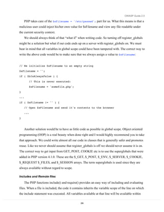 OWASP Guide 2.0

      PHP takes care of the $sFilename = '/etc/passwd'; part for us. What this means is that a
malicious user could inject his/her own value for $sFilename and view any file readable under
the current security context.
      We should always think of that “what if” when writing code. So turning off register_globals
might be a solution but what if our code ends up on a server with register_globals on. We must
bear in mind that all variables in global scope could have been tampered with. The correct way to
write the above code would be to make sure that we always assign a value to $sFilename:


// We initialize $sFilename to an empty string
$sFilename = '';
if ( $bIsAlwaysFalse ) {

            // This is never executed:
            $sFilename = 'somefile.php';

}
...
if ( $sFilename != '' ) {
      // Open $sFilename and send it's contents to the browser

      ...
}



      Another solution would be to have as little code as possible in global scope. Object oriented
programming (OOP) is a real beauty when done right and I would highly recommend you to take
that approach. We could write almost all our code in classes that is generally safer and promotes
reuse. Like we never should assume that register_globals is off we should never assume it is on.
The correct way to get input from GET, POST, COOKIE etc is to use the superglobals that were
added in PHP version 4.1.0. These are the $_GET, $_POST, $_ENV, $_SERVER, $_COOKIE,
$_REQUEST $_FILES, and $_SESSION arrays. The term superglobals is used since they are
always available without regard to scope.

Includes and Remote files

      The PHP functions include() and require() provides an easy way of including and evaluating
files. When a file is included, the code it contains inherits the variable scope of the line on which
the include statement was executed. All variables available at that line will be available within

                                                  259
 