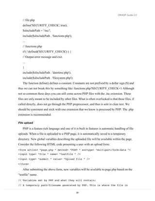 OWASP Guide 2.0

   // file.php
   define('SECURITY_CHECK', true);
   $sIncludePath = '/inc/';
   include($sIncludePath . 'functions.php');
   ...
   // functions.php
   if ( !defined('SECURITY_CHECK') ) {
   // Output error message and exit.
   ...
   }
   include($sIncludePath . 'datetime.php');
   include($sIncludePath . 'filesystem.php');
   The function define() defines a constant. Constants are not prefixed by a dollar sign ($) and
thus we can not break this by something like: functions.php?SECURITY_CHECK=1 Although
not so common these days you can still come across PHP files with the .inc extension. These
files are only meant to be included by other files. What is often overlooked is that these files, if
called directly, does not go through the PHP preprocessor, and thus is sent in clear text. We
should be consistent and stick with one extension that we know is processed by PHP. The .php
extension is recommended.

File upload

   PHP is a feature rich language and one of it is built in features is automatic handling of file
uploads. When a file is uploaded to a PHP page, it is automatically saved to a temporary
directory. New global variables describing the uploaded file will be available within the page.
Consider the following HTML code presenting a user with an upload form:
<form action= “page.php “ method= “POST “ enctype= “multipart/form-data “>
<input type= “file “ name= “testfile “ />
<input type= “submit “ value= “Upload file “ />

</form>

   After submitting the above form, new variables will be available to page.php based on the
“testfile” name.
// Variables set by PHP and what they will contain:
// A temporary path/filename generated by PHP. This is where the file is

                                                  261
 