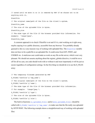 OWASP Guide 2.0

// saved until we move it or it is removed by PHP if we choose not to do
anything with it.

$testfile
// The original name/path of the file on the client's system.

$testfile_name
// The size of the uploaded file in bytes.
$testfile_size
// The mime type of the file if the browser provided this information. For
example:     “image/jpeg”.
$testfile_type

    A common approach is to check if $testfile is set and if it is, start working on it right away,
maybe copying it to a public directory, accessible from any browser. You probably already
guessed it; this is a very insecure way of working with uploaded files. The $testfile variable
does not have to be a path/file to an uploaded file. It could come from GET, POST, and
COOKIE etc. A malicious user could make us work on any file on the server, which is not very
pleasant. We should not assume anything about the register_globals directive, it could be on or
off for all we care, our code should work with or without it and most importantly it will be just as
secure regardless of configuration settings. So the first thing we should do is to use the $_FILES
array:


// The temporary filename generated by PHP
$_FILES['testfile']['tmp_name']

// The original name/path of the file on the client's system.
$_FILES['testfile']['name']
// The mime type of the file if the browser provided this information.

// For example:       “image/jpeg “.
$_FILES['testfile']['type']

// The size of the uploaded file in bytes.
$_FILES['testfile']['size']

    The built in functions is_uploaded_file() and/or move_uploaded_file() should be
called with $_FILES['testfile']['tmp_name'] to make sure that the file really was uploaded
by HTTP POST. The following example shows a straightforward way of working with uploaded
files:


                                                    262
 