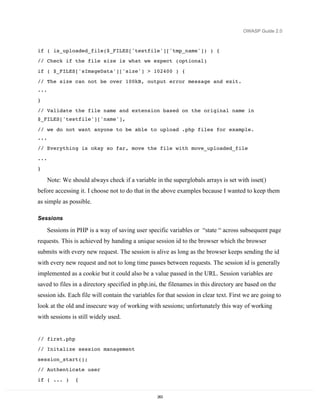 OWASP Guide 2.0



if ( is_uploaded_file($_FILES['testfile']['tmp_name']) ) {
// Check if the file size is what we expect (optional)
if ( $_FILES['sImageData']['size'] > 102400 ) {
// The size can not be over 100kB, output error message and exit.
...
}

// Validate the file name and extension based on the original name in
$_FILES['testfile']['name'],

// we do not want anyone to be able to upload .php files for example.
...
// Everything is okay so far, move the file with move_uploaded_file
...
}

      Note: We should always check if a variable in the superglobals arrays is set with isset()
before accessing it. I choose not to do that in the above examples because I wanted to keep them
as simple as possible.

Sessions

      Sessions in PHP is a way of saving user specific variables or “state “ across subsequent page
requests. This is achieved by handing a unique session id to the browser which the browser
submits with every new request. The session is alive as long as the browser keeps sending the id
with every new request and not to long time passes between requests. The session id is generally
implemented as a cookie but it could also be a value passed in the URL. Session variables are
saved to files in a directory specified in php.ini, the filenames in this directory are based on the
session ids. Each file will contain the variables for that session in clear text. First we are going to
look at the old and insecure way of working with sessions; unfortunately this way of working
with sessions is still widely used.


// first.php
// Initalize session management

session_start();
// Authenticate user
if ( ... )       {


                                                  263
 
