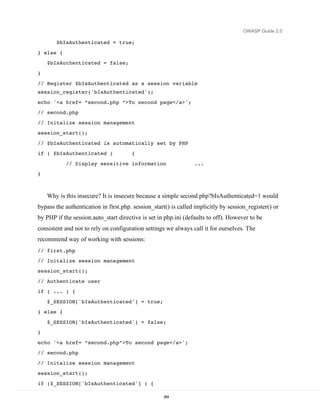 OWASP Guide 2.0

       $bIsAuthenticated = true;

} else {
    $bIsAuthenticated = false;
}
// Register $bIsAuthenticated as a session variable
session_register('bIsAuthenticated');
echo '<a href= “second.php “>To second page</a>';
// second.php

// Initalize session management
session_start();
// $bIsAuthenticated is automatically set by PHP
if ( $bIsAuthenticated )               {

           // Display sensitive information                      ...
}



    Why is this insecure? It is insecure because a simple second.php?bIsAuthenticated=1 would
bypass the authentication in first.php. session_start() is called implicitly by session_register() or
by PHP if the session.auto_start directive is set in php.ini (defaults to off). However to be
consistent and not to rely on configuration settings we always call it for ourselves. The
recommend way of working with sessions:
// first.php
// Initalize session management
session_start();

// Authenticate user
if ( ... ) {
    $_SESSION['bIsAuthenticated'] = true;
} else {

    $_SESSION['bIsAuthenticated'] = false;
}

echo '<a href= “second.php”>To second page</a>';
// second.php

// Initalize session management
session_start();

if ($_SESSION['bIsAuthenticated'] ) {

                                                    264
 