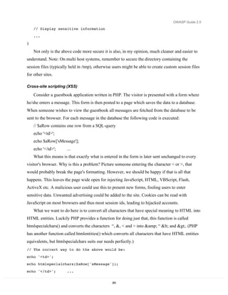 OWASP Guide 2.0

    // Display sensitive information

    ...
}

    Not only is the above code more secure it is also, in my opinion, much cleaner and easier to
understand. Note: On multi host systems, remember to secure the directory containing the
session files (typically held in /tmp), otherwise users might be able to create custom session files
for other sites.

Cross-site scripting (XSS)

    Consider a guestbook application written in PHP. The visitor is presented with a form where
he/she enters a message. This form is then posted to a page which saves the data to a database.
When someone wishes to view the guestbook all messages are fetched from the database to be
sent to the browser. For each message in the database the following code is executed:
    // $aRow contains one row from a SQL-query
    echo '<td>';
    echo $aRow['sMessage'];
    echo '</td>';      ...
    What this means is that exactly what is entered in the form is later sent unchanged to every
visitor's browser. Why is this a problem? Picture someone entering the character < or >, that
would probably break the page's formatting. However, we should be happy if that is all that
happens. This leaves the page wide open for injecting JavaScript, HTML, VBScript, Flash,
ActiveX etc. A malicious user could use this to present new forms, fooling users to enter
sensitive data. Unwanted advertising could be added to the site. Cookies can be read with
JavaScript on most browsers and thus most session ids, leading to hijacked accounts.
    What we want to do here is to convert all characters that have special meaning to HTML into
HTML entities. Luckily PHP provides a function for doing just that, this function is called
htmlspecialchars() and converts the characters “, &, < and > into &amp; “ < and >. (PHP
has another function called htmlentities() which converts all characters that have HTML entities
equivalents, but htmlspecialchars suits our needs perfectly.)
// The correct way to do the above would be:
echo '<td>';
echo htmlspecialchars($aRow['sMessage']);

echo '</td>';          ...


                                                 265
 