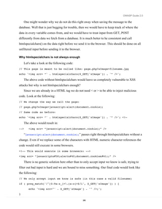 OWASP Guide 2.0

      One might wonder why we do not do this right away when saving the message to the
database. Well that is just begging for trouble, then we would have to keep track of where the
data in every variable comes from, and we would have to treat input from GET, POST
differently from data we fetch from a database. It is much better to be consistent and call
htmlspecialchars() on the data right before we send it to the browser. This should be done on all
unfiltered input before sending it to the browser.

Why htmlspecialchars is not always enough

      Let's take a look at the following code:
// This page is meant to be called like: page.php?sImage=filename.jpg
echo '<img src= “' . htmlspecialchars($_GET['sImage']) . '” />';

      The above code without htmlspecialchars would leave us completely vulnerable to XSS
attacks but why is not htmlspecialchars enough?
      Since we are already in a HTML tag we do not need < or > to be able to inject malicious
code. Look at the following:
// We change the way we call the page:
// page.php?sImage=javascript:alert(document.cookie);
// Same code as before:
echo '<img src= “' . htmlspecialchars($_GET['sImage']) . '” />'; <!—

      The above would result in:
-->      <img src= “javascript:alert(document.cookie);” />

      “javascript:alert(document.cookie);” passes right through htmlspecialchars without a
change. Even if we replace some of the characters with HTML numeric character references the
code would still execute in some browsers.
<!-- This would execute in some browsers: -->
<img src= “javascript:alert(document.cookie);” />

      There is no generic solution here other than to only accept input we know is safe, trying to
filter out bad input is hard and we are bound to miss something. Our final code would look like
the following:
// We only accept input we know is safe (in this case a valid filename)
if ( preg_match('/^[0-9a-z_]+.[a-z]+$/i', $_GET['sImage']) ) {
         echo '<img src="' . $_GET['sImage'] . '" />;';
}

                                                     266
 