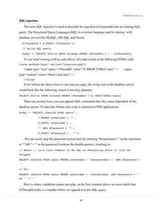 OWASP Guide 2.0

SQL-injection

      The term SQL-injection is used to describe the injection of commands into an existing SQL
query. The Structured Query Language (SQL) is a textual language used to interact with
database servers like MySQL, MS SQL and Oracle.
     $iThreadId = $_POST['iThreadId'];
     // Build SQL query
     $sSql = “SELECT sTitle FROM threads WHERE iThreadId = “ . $iThreadId;

      To see what's wrong with to code above, let's take a look at the following HTML code:
<form method=“post” action=“insecure.php”>
      <input type=“text” name=“iThreadId” value=“4; DROP TABLE users” />             <input
type=“submit” value=“Don't click here” />
      </form>
      If we submit the above form to our insecure page, the string sent to the database server
would look like the following, which is not very pleasant:
SELECT sTitle FROM threads WHERE iThreadId = 4; DROP TABLE users

      There are several ways you can append SQL commands like this, some dependent of the
database server. To take this further, this code is common in PHP applications:
$sSql = “SELECT iUserId FROM users” .
                 “ WHERE sUsername = '“ .
                 $_POST['sUsername'] .

                 “' AND sPassword = '“ .
                 $_POST['sPassword'] . “'“;

      We can easily skip the password section here by entering “theusername'--” as the username
or “' OR '' = '“ as the password (without the double-quotes), resulting in:
// Note: -- is a line comment in MS SQL so everything after it will be
skipped
SELECT iUserId FROM users WHERE sUsername = 'theusername'--' AND sPassword =
''
// Or:

SELECT iUserId FROM users WHERE sUsername = 'theusername' AND sPassword = ''
OR '' = ''

      Here is where validation comes into play, in the first example above we must check that
$iThreadId really is a number before we append it to the SQL-query.


                                                  267
 