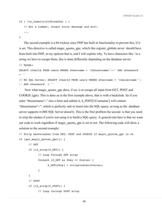OWASP Guide 2.0

if ( !is_numeric($iThreadId) ) {
    // Not a number, output error message and exit.
    ...
}

    The second example is a bit trickier since PHP has built in functionality to prevent this, if it
is set. This directive is called magic_quotes_gpc, which like register_globals never should have
been built into PHP, in my opinion that is, and I will explain why. To have characters like ' in a
string we have to escape them, this is done differently depending on the database server:
// MySQL:

SELECT iUserId FROM users WHERE sUsername = 'theusername'--' AND sPassword
= ''

// MS SQL Server: SELECT iUserId FROM users WHERE sUsername = 'theusername''-
-' AND sPassword         = ''

    Now what magic_quotes_gpc does, if set, is to escape all input from GET, POST and
COOKIE (gpc). This is done as in the first example above, that is with a backslash. So if you
enter “theusername'--” into a form and submit it, $_POST['sUsername'] will contain
“theusername'--”, which is perfectly safe to insert into the SQL-query, as long as the database
server supports it (MS SQL Server doesn't). This is the first problem the second is that you need
to strip the slashes if you're not using it to build a SQL-query. A general rule here is that we want
our code to work regardless if magic_quotes_gpc is set or not. The following code will show a
solution to the second example:
// Strip backslashes from GET, POST and COOKIE if magic_quotes_gpc is on
if (get_magic_quotes_gpc()) {
          // GET
          if (is_array($_GET)) {
                   // Loop through GET array

                   foreach ($_GET as $key => $value) {
                         $_GET[$key] = stripslashes($value);

                   }
          }
          // POST
          if (is_array($_POST)) {

                   // Loop through POST array


                                                    268
 