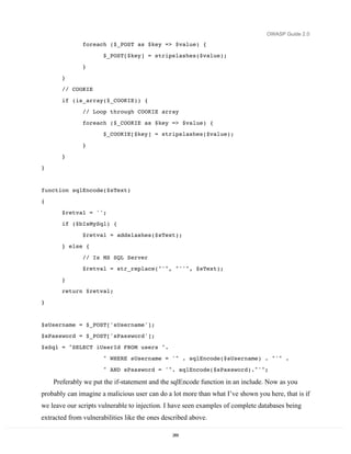 OWASP Guide 2.0

               foreach ($_POST as $key => $value) {

                      $_POST[$key] = stripslashes($value);
               }
       }
       // COOKIE

       if (is_array($_COOKIE)) {
               // Loop through COOKIE array
               foreach ($_COOKIE as $key => $value) {
                      $_COOKIE[$key] = stripslashes($value);

               }
       }

}


function sqlEncode($sText)
{
       $retval = '';
       if ($bIsMySql) {

               $retval = addslashes($sText);
       } else {
               // Is MS SQL Server
               $retval = str_replace("'", "''", $sText);
       }
       return $retval;
}


$sUsername = $_POST['sUsername'];
$sPassword = $_POST['sPassword'];
$sSql = "SELECT iUserId FROM users ".
                      " WHERE sUsername = '" . sqlEncode($sUsername) . "'" .

                      " AND sPassword = '". sqlEncode($sPassword)."'";

    Preferably we put the if-statement and the sqlEncode function in an include. Now as you
probably can imagine a malicious user can do a lot more than what I’ve shown you here, that is if
we leave our scripts vulnerable to injection. I have seen examples of complete databases being
extracted from vulnerabilities like the ones described above.

                                                269
 
