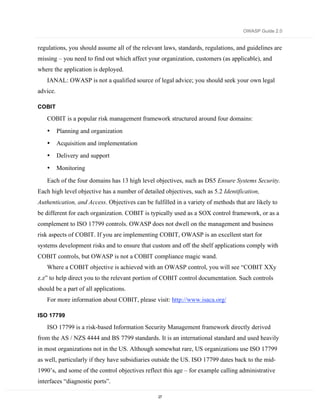OWASP Guide 2.0


regulations, you should assume all of the relevant laws, standards, regulations, and guidelines are
missing – you need to find out which affect your organization, customers (as applicable), and
where the application is deployed.
   IANAL: OWASP is not a qualified source of legal advice; you should seek your own legal
advice.

COBIT

   COBIT is a popular risk management framework structured around four domains:
   •      Planning and organization
   •      Acquisition and implementation
   •      Delivery and support
   •      Monitoring

   Each of the four domains has 13 high level objectives, such as DS5 Ensure Systems Security.
Each high level objective has a number of detailed objectives, such as 5.2 Identification,
Authentication, and Access. Objectives can be fulfilled in a variety of methods that are likely to
be different for each organization. COBIT is typically used as a SOX control framework, or as a
complement to ISO 17799 controls. OWASP does not dwell on the management and business
risk aspects of COBIT. If you are implementing COBIT, OWASP is an excellent start for
systems development risks and to ensure that custom and off the shelf applications comply with
COBIT controls, but OWASP is not a COBIT compliance magic wand.
   Where a COBIT objective is achieved with an OWASP control, you will see “COBIT XXy
z.z” to help direct you to the relevant portion of COBIT control documentation. Such controls
should be a part of all applications.
   For more information about COBIT, please visit: http://www.isaca.org/

ISO 17799

   ISO 17799 is a risk-based Information Security Management framework directly derived
from the AS / NZS 4444 and BS 7799 standards. It is an international standard and used heavily
in most organizations not in the US. Although somewhat rare, US organizations use ISO 17799
as well, particularly if they have subsidiaries outside the US. ISO 17799 dates back to the mid-
1990’s, and some of the control objectives reflect this age – for example calling administrative
interfaces “diagnostic ports”.

                                                 27
 