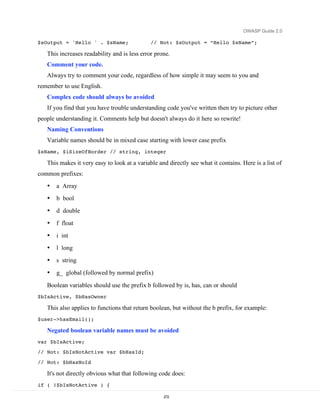OWASP Guide 2.0

$sOutput = 'Hello ' . $sName;                 // Not: $sOutput = “Hello $sName”;

   This increases readability and is less error prone.
   Comment your code.
   Always try to comment your code, regardless of how simple it may seem to you and
remember to use English.
   Complex code should always be avoided
   If you find that you have trouble understanding code you've written then try to picture other
people understanding it. Comments help but doesn't always do it here so rewrite!
   Naming Conventions
   Variable names should be in mixed case starting with lower case prefix
$sName, $iSizeOfBorder // string, integer

   This makes it very easy to look at a variable and directly see what it contains. Here is a list of
common prefixes:
   •   a Array
   •   b bool
   •   d double
   •   f float
   •   i int
   •   l long
   •   s string
   •   g_ global (followed by normal prefix)
   Boolean variables should use the prefix b followed by is, has, can or should
$bIsActive, $bHasOwner

   This also applies to functions that return boolean, but without the b prefix, for example:
$user->hasEmail();

   Negated boolean variable names must be avoided
var $bIsActive;
// Not: $bIsNotActive var $bHasId;
// Not: $bHasNoId

   It's not directly obvious what that following code does:
if ( !$bIsNotActive ) {

                                                   272
 