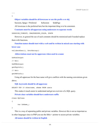 OWASP Guide 2.0

...

}

      Object variables should be all lowercase or use the prefix o or obj
      $session, $page // Preferred      $oSession         $objPage
      All lowercase is the preferred here but the important thing is to be consistent.
      Constants must be all uppercase using underscore to separate words
$SESSION_TIMEOUT, $BACKGROUND_COLOR, $PATH

      However, in general the use of such constants should be minimized and if needed replace
them with functions.
      Function names should start with a verb and be written in mixed case starting with
lower case
validateUser(), fetchArray()

      Abbreviations must not be uppercase when used in a name
$sHtmlOutput
// Not:

$sHTMLOutput
getPhpInfo()

// Not:
getPHPInfo()

      Using all uppercase for the base name will give conflicts with the naming conventions given
above.
      SQL keywords should be all uppercase
SELECT TOP 10 sUsername, sName FROM users

      This makes it much easier to understand and get an overview of a SQL query.
      Private class variables should have underscore suffix
class MyClass
{
         var $sName_;

}

      This is a way of separating public and private variables. However this is not as important as
in other languages since in PHP you use the $this-> pointer to access private variables.
      All names should be written in English


                                                    273
 