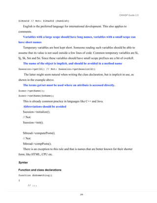 OWASP Guide 2.0

$iRowId // Not: $iRadId (Swedish)

    English is the preferred language for international development. This also applies to
comments.
    Variables with a large scope should have long names, variables with a small scope can
have short names
    Temporary variables are best kept short. Someone reading such variables should be able to
assume that its value is not used outside a few lines of code. Common temporary variables are $i,
$j, $k, $m and $n. Since these variables should have small scope prefixes are a bit of overkill.
    The name of the object is implicit, and should be avoided in a method name
$session->getId() // Not: $session->getSessionId()

    The latter might seem natural when writing the class declaration, but is implicit in use, as
shown in the example above.
    The terms get/set must be used where an attribute is accessed directly.
$user->getName();
$user->setName($sName);

    This is already common practice in languages like C++ and Java.
    Abbreviations should be avoided
    $session->initialize();
    // Not:
    $session->init();


    $thread->computePosts();
    // Not:
    $thread->compPosts();
    There is an exception to this rule and that is names that are better known for their shorter
form, like HTML, CPU etc.

Syntax

Function and class declarations
function doSomething()
{

         // ...


                                                    274
 
