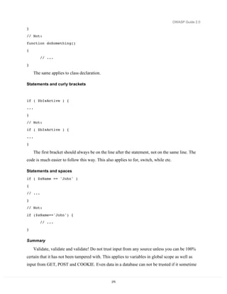 OWASP Guide 2.0

}

// Not:
function doSomething()
{
         // ...

}

      The same applies to class declaration.

Statements and curly brackets



if ( $bIsActive ) {
...
}
// Not:
if ( $bIsActive ) {
...
}

      The first bracket should always be on the line after the statement, not on the same line. The
code is much easier to follow this way. This also applies to for, switch, while etc.

Statements and spaces
if ( $sName == 'John' )
{
// ...

}
// Not:
if ($sName=='John') {
         // ...
}


Summary

      Validate, validate and validate! Do not trust input from any source unless you can be 100%
certain that it has not been tampered with. This applies to variables in global scope as well as
input from GET, POST and COOKIE. Even data in a database can not be trusted if it sometime


                                                  275
 